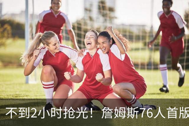 不到2小时抢光！詹姆斯76人首版球衣秒售罄 美媒：他让费城周边餐馆暴增13%