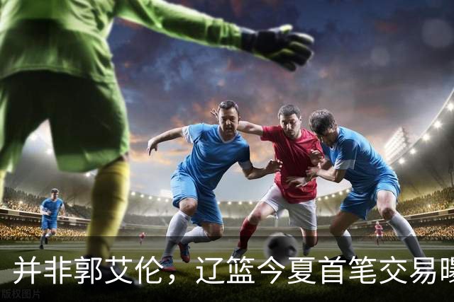 并非郭艾伦，辽篮今夏首笔交易曝光，20岁，后卫，国手，搭档赵继伟
